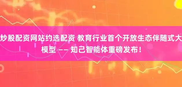 炒股配资网站约选配资 教育行业首个开放生态伴随式大模型 —— 知己智能体重磅发布！