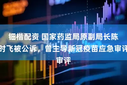 钿楷配资 国家药监局原副局长陈时飞被公诉，曾主导新冠疫苗应急审评