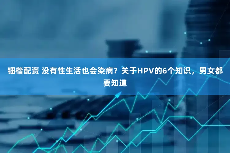 钿楷配资 没有性生活也会染病？关于HPV的6个知识，男女都要知道